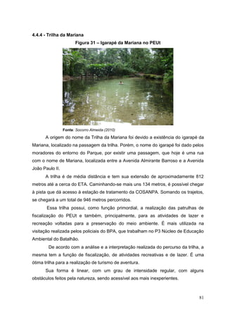 4.4.4 - Trilha da Mariana
Figura 31 – Igarapé da Mariana no PEUt
Fonte: Socorro Almeida (2010)
A origem do nome da Trilha da Mariana foi devido a existência do igarapé da
Mariana, localizado na passagem da trilha. Porém, o nome do igarapé foi dado pelos
moradores do entorno do Parque, por existir uma passagem, que hoje é uma rua
com o nome de Mariana, localizada entre a Avenida Almirante Barroso e a Avenida
João Paulo II.
A trilha é de média distância e tem sua extensão de aproximadamente 812
metros até a cerca do ETA. Caminhando-se mais uns 134 metros, é possível chegar
à pista que dá acesso à estação de tratamento da COSANPA. Somando os trajetos,
se chegará a um total de 946 metros percorridos.
Essa trilha possui, como função primordial, a realização das patrulhas de
fiscalização do PEUt e também, principalmente, para as atividades de lazer e
recreação voltadas para a preservação do meio ambiente. É mais utilizada na
visitação realizada pelos policiais do BPA, que trabalham no P3 Núcleo de Educação
Ambiental do Batalhão.
De acordo com a análise e a interpretação realizada do percurso da trilha, a
mesma tem a função de fiscalização, de atividades recreativas e de lazer. É uma
ótima trilha para a realização de turismo de aventura.
Sua forma é linear, com um grau de intensidade regular, com alguns
obstáculos feitos pela natureza, sendo acessível aos mais inexperientes.
81
 