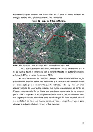 Recomendada para pessoas com idade acima de 12 anos. O tempo estimado de
duração da trilha é de, aproximadamente, 35 a 45 minutos.
Figura 32 - Mapa da Trilha da Mariana.
Fonte: Mapa construído a partir do Google Maps: Tenente Macedo - BPA (2011)
O inicio do mapeamento desta trilha, ocorreu nos dias 30 de setembro e 01 e
03 de outubro de 2011, juntamente com o Tenente Macedo e o Subtenente Rocha,
policiais do BPA e a equipe de campo do PEUt.
A Trilha da Mariana se inicia pelo BPA percorrendo um caminho que segue
paralelamente ao muro. Nesta área percebe-se que o solo não está em bom estado
de conservação, pois e um caminho que foi habitado, onde se podem ver ainda
alguns vestígios de construções de casas que foram desapropriadas de dentro do
Parque. Neste caminho foi verificada uma quantidade exacerbada de lixo disperso
pelos moradores próximos ao Parque e de outros bairros das proximidades, além
das vegetações que se sobrepõem para meio do trajeto da trilha havendo então a
necessidade de se fazer uma limpeza constante neste local, ponto em que se pode
observar a ação predatória do homem junto á natureza.
82
 