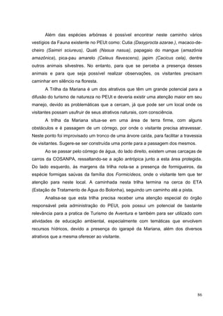 Além das espécies arbóreas é possível encontrar neste caminho vários
vestígios da Fauna existente no PEUt como: Cutia (Dasyprocta azarae.), macaco-de-
cheiro (Saimiri sciureus), Quati (Nasua nasua), papagaio do mangue (amazônia
amazônica), pica-pau amarelo (Celeus flavescens), japim (Cacicus cela), dentre
outros animais silvestres. No entanto, para que se perceba a presença desses
animais e para que seja possível realizar observações, os visitantes precisam
caminhar em silêncio na floresta.
A Trilha da Mariana é um dos atrativos que têm um grande potencial para a
difusão do turismo de natureza no PEUt e deveria existir uma atenção maior em seu
manejo, devido as problemáticas que a cercam, já que pode ser um local onde os
visitantes possam usufruir de seus atrativos naturais, com consciência.
A trilha da Mariana situa-se em uma área de terra firme, com alguns
obstáculos e é passagem de um córrego, por onde o visitante precisa atravessar.
Neste ponto foi improvisado um tronco de uma árvore caída, para facilitar a travessia
de visitantes. Sugere-se ser construída uma ponte para a passagem dos mesmos.
Ao se passar pelo córrego de água, do lado direito, existem umas carcaças de
carros da COSANPA, ressaltando-se a ação antrópica junto a esta área protegida.
Do lado esquerdo, às margens da trilha nota-se a presença de formigueiros, da
espécie formigas saúvas da família dos Formicídeos, onde o visitante tem que ter
atenção para neste local. A caminhada nesta trilha termina na cerca do ETA
(Estação de Tratamento de Água do Bolonha), seguindo um caminho até a pista.
Analisa-se que esta trilha precisa receber uma atenção especial do órgão
responsável pela administração do PEUt, pois possui um potencial de bastante
relevância para a pratica de Turismo de Aventura e também para ser utilizado com
atividades de educação ambiental, especialmente com temáticas que envolvem
recursos hídricos, devido a presença do igarapé da Mariana, além dos diversos
atrativos que a mesma oferecer ao visitante.
86
 