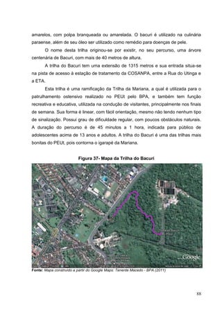 amarelos, com polpa branqueada ou amarelada. O bacuri é utilizado na culinária
paraense, além de seu óleo ser utilizado como remédio para doenças de pele.
O nome desta trilha originou-se por existir, no seu percurso, uma árvore
centenária de Bacuri, com mais de 40 metros de altura.
A trilha do Bacuri tem uma extensão de 1315 metros e sua entrada situa-se
na pista de acesso à estação de tratamento da COSANPA, entre a Rua do Utinga e
a ETA.
Esta trilha é uma ramificação da Trilha da Mariana, a qual é utilizada para o
patrulhamento ostensivo realizado no PEUt pelo BPA, e também tem função
recreativa e educativa, utilizada na condução de visitantes, principalmente nos finais
de semana. Sua forma é linear, com fácil orientação, mesmo não tendo nenhum tipo
de sinalização. Possui grau de dificuldade regular, com poucos obstáculos naturais.
A duração do percurso é de 45 minutos a 1 hora, indicada para público de
adolescentes acima de 13 anos e adultos. A trilha do Bacuri é uma das trilhas mais
bonitas do PEUt, pois contorna o igarapé da Mariana.
Figura 37- Mapa da Trilha do Bacuri
Fonte: Mapa construído a partir do Google Maps: Tenente Macedo - BPA (2011)
88
 
