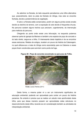 Ao adentrar na floresta, do lado esquerdo percebemos uma trilha alternativa
que, possivelmente, dará na pista da Estrada do Utinga, mas esta se encontra
fechada, devido a predominância da vegetação.
O solo e a floresta estão conservados, porém em alguns pontos existe erosão
devido ao declínio do terreno, com a exposição do solo devido à frequentes chuvas.
No percurso existem alguns trechos que precisam, urgentemente, da intervenção
para melhoria do percurso.
Chegando ao ponto onde existe uma bifurcação, na esquerda podemos
observar parte do igarapé da Mariana e também uma espécie de poço de concreto e
do lado direito, segue-se a trilha. O interessante desta trajetória é de se encontrar
essas estruturas. Relatos de antigos, revelam um pouco da história da Cabanagem,
no qual utilizava-se a mata do Utinga como esconderijo para os Cabanos e esses
poços foram construídos para servirem como ponto de fuga.
Figura 38 - Poço de concreto encontrado no percurso da Trilha.
Fonte: Laisse Palheta (2011)
Desta forma, a mesma poder vir a ser um instrumento significativo de
educação ambiental, podendo ser aproveitada para contar um pouco da história
paraense. No entanto é preciso que se realize um estudo mais aprofundado desta
trilha, para que dessa maneira possam ser aproveitadas estas estruturas no
desenvolvimento desta trilha, levando-se em consideração também as atividades de
interpretação ambiental.
90
 
