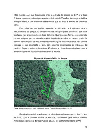 1100 metros, com sua localização entre a estrada de acesso ao ETA e o lago
Bolonha, passando pelo antigo depósito químico da COSANPA, às margens da Rua
principal do PEUt. Um diferencial desta trilha é que ela inicia e termina em um único
ponto.
Esta trilha tem um caráter recreativo e educativo, e é utilizada para o
patrulhamento do parque. É também voltada para pesquisas cientificas, por estar
localizada nas proximidades do lago Bolonha. Quanto à sua forma, é considerada
circular irregular, proporcionando a possibilidade de se voltar ao mesmo ponto de
partida. Tem um grau de dificuldade médio com alguns obstáculos feitos pela própria
natureza e sua orientação é fácil, com algumas sinalizações de indicação do
caminho. O percurso tem a duração de 45 minutos a 1 hora de caminhada na mata e
é indicada para um público de adolescentes e adultos.
Figura 40- Mapa da Trilha do Acapu
Fonte: Mapa construído a partir do Google Maps: Tenente Macedo - BPA (2011)
Os primeiros estudos realizados na trilha do Acapú ocorreram no final do ano
de 2010, com a primeira equipe de estudos, coordenada pela técnica Socorro
Almeida (Coordenadora de Uso Público -SEMA) e o Subtenente Rocha (BPA).
92
 