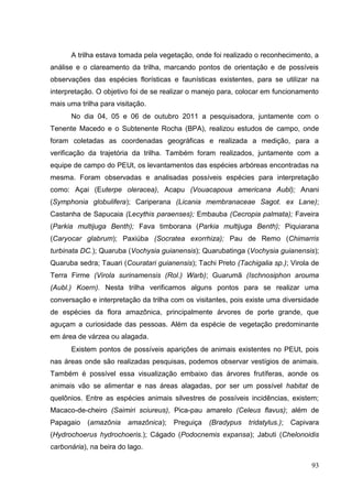 A trilha estava tomada pela vegetação, onde foi realizado o reconhecimento, a
análise e o clareamento da trilha, marcando pontos de orientação e de possíveis
observações das espécies florísticas e faunísticas existentes, para se utilizar na
interpretação. O objetivo foi de se realizar o manejo para, colocar em funcionamento
mais uma trilha para visitação.
No dia 04, 05 e 06 de outubro 2011 a pesquisadora, juntamente com o
Tenente Macedo e o Subtenente Rocha (BPA), realizou estudos de campo, onde
foram coletadas as coordenadas geográficas e realizada a medição, para a
verificação da trajetória da trilha. Também foram realizados, juntamente com a
equipe de campo do PEUt, os levantamentos das espécies arbóreas encontradas na
mesma. Foram observadas e analisadas possíveis espécies para interpretação
como: Açai (Euterpe oleracea), Acapu (Vouacapoua americana Aubl); Anani
(Symphonia globulifera); Cariperana (Licania membranaceae Sagot. ex Lane);
Castanha de Sapucaia (Lecythis paraenses); Embauba (Cecropia palmata); Faveira
(Parkia multijuga Benth); Fava timborana (Parkia multijuga Benth); Piquiarana
(Caryocar glabrum); Paxiúba (Socratea exorrhiza); Pau de Remo (Chimarris
turbinata DC.); Quaruba (Vochysia guianensis); Quarubatinga (Vochysia guianensis);
Quaruba sedra; Tauari (Couratari guianensis); Tachi Preto (Tachigalia sp.); Virola de
Terra Firme (Virola surinamensis (Rol.) Warb); Guarumã (Ischnosiphon arouma
(Aubl.) Koern). Nesta trilha verificamos alguns pontos para se realizar uma
conversação e interpretação da trilha com os visitantes, pois existe uma diversidade
de espécies da flora amazônica, principalmente árvores de porte grande, que
aguçam a curiosidade das pessoas. Além da espécie de vegetação predominante
em área de várzea ou alagada.
Existem pontos de possíveis aparições de animais existentes no PEUt, pois
nas áreas onde são realizadas pesquisas, podemos observar vestígios de animais.
Também é possível essa visualização embaixo das árvores frutíferas, aonde os
animais vão se alimentar e nas áreas alagadas, por ser um possível habitat de
quelônios. Entre as espécies animais silvestres de possíveis incidências, existem;
Macaco-de-cheiro (Saimiri sciureus), Pica-pau amarelo (Celeus flavus); além de
Papagaio (amazônia amazônica); Preguiça (Bradypus tridatylus.); Capivara
(Hydrochoerus hydrochoeris.); Cágado (Podocnemis expansa); Jabuti (Chelonoidis
carbonária), na beira do lago.
93
 