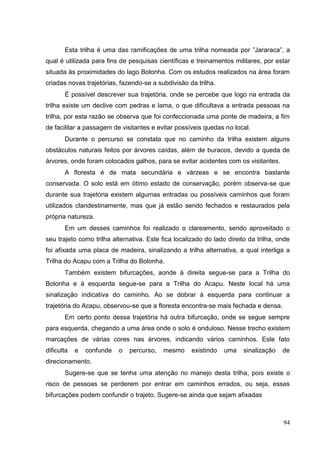 Esta trilha é uma das ramificações de uma trilha nomeada por ”Jararaca”, a
qual é utilizada para fins de pesquisas científicas e treinamentos militares, por estar
situada às proximidades do lago Bolonha. Com os estudos realizados na área foram
criadas novas trajetórias, fazendo-se a subdivisão da trilha.
É possível descrever sua trajetória, onde se percebe que logo na entrada da
trilha existe um declive com pedras e lama, o que dificultava a entrada pessoas na
trilha, por esta razão se observa que foi confeccionada uma ponte de madeira, a fim
de facilitar a passagem de visitantes e evitar possíveis quedas no local.
Durante o percurso se constata que no caminho da trilha existem alguns
obstáculos naturais feitos por árvores caídas, além de buracos, devido a queda de
árvores, onde foram colocados galhos, para se evitar acidentes com os visitantes.
A floresta é de mata secundária e várzeas e se encontra bastante
conservada. O solo está em ótimo estado de conservação, porém observa-se que
durante sua trajetória existem algumas entradas ou possíveis caminhos que foram
utilizados clandestinamente, mas que já estão sendo fechados e restaurados pela
própria natureza.
Em um desses caminhos foi realizado o clareamento, sendo aproveitado o
seu trajeto como trilha alternativa. Este fica localizado do lado direito da trilha, onde
foi afixada uma placa de madeira, sinalizando a trilha alternativa, a qual interliga a
Trilha do Acapu com a Trilha do Bolonha.
Também existem bifurcações, aonde à direita segue-se para a Trilha do
Bolonha e à esquerda segue-se para a Trilha do Acapu. Neste local há uma
sinalização indicativa do caminho. Ao se dobrar à esquerda para continuar a
trajetória do Acapu, observou-se que a floresta encontra-se mais fechada e densa.
Em certo ponto dessa trajetória há outra bifurcação, onde se segue sempre
para esquerda, chegando a uma área onde o solo é onduloso. Nesse trecho existem
marcações de várias cores nas árvores, indicando vários caminhos. Este fato
dificulta e confunde o percurso, mesmo existindo uma sinalização de
direcionamento.
Sugere-se que se tenha uma atenção no manejo desta trilha, pois existe o
risco de pessoas se perderem por entrar em caminhos errados, ou seja, essas
bifurcações podem confundir o trajeto. Sugere-se ainda que sejam afixadas
94
 