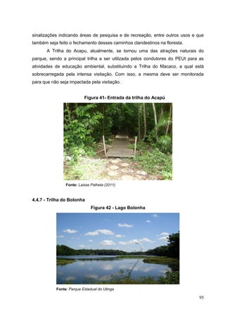 sinalizações indicando áreas de pesquisa e de recreação, entre outros usos e que
também seja feito o fechamento desses caminhos clandestinos na floresta.
A Trilha do Acapu, atualmente, se tornou uma das atrações naturais do
parque, sendo a principal trilha a ser utilizada pelos condutores do PEUt para as
atividades de educação ambiental, substituindo a Trilha do Macaco, a qual está
sobrecarregada pela intensa visitação. Com isso, a mesma deve ser monitorada
para que não seja impactada pela visitação.
Figura 41- Entrada da trilha do Acapú
Fonte: Laisse Palheta (2011)
4.4.7 - Trilha do Bolonha
Figura 42 - Lago Bolonha
Fonte: Parque Estadual do Utinga
95
 