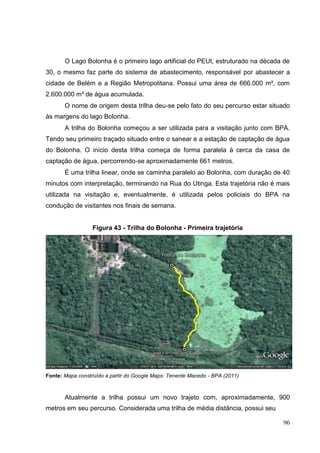 O Lago Bolonha é o primeiro lago artificial do PEUt, estruturado na década de
30, o mesmo faz parte do sistema de abastecimento, responsável por abastecer a
cidade de Belém e a Região Metropolitana. Possui uma área de 666.000 m², com
2.600.000 m³ de água acumulada.
O nome de origem desta trilha deu-se pelo fato do seu percurso estar situado
às margens do lago Bolonha.
A trilha do Bolonha começou a ser utilizada para a visitação junto com BPA.
Tendo seu primeiro traçado situado entre o sanear e a estação de captação de água
do Bolonha. O início desta trilha começa de forma paralela à cerca da casa de
captação de água, percorrendo-se aproximadamente 661 metros.
É uma trilha linear, onde se caminha paralelo ao Bolonha, com duração de 40
minutos com interpretação, terminando na Rua do Utinga. Esta trajetória não é mais
utilizada na visitação e, eventualmente, é utilizada pelos policiais do BPA na
condução de visitantes nos finais de semana.
Figura 43 - Trilha do Bolonha - Primeira trajetória
Fonte: Mapa construído a partir do Google Maps: Tenente Macedo - BPA (2011)
Atualmente a trilha possui um novo trajeto com, aproximadamente, 900
metros em seu percurso. Considerada uma trilha de média distância, possui seu
96
 