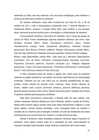 existentes na trilha, dos seus desvios e de uma futura sinalização, para melhorar o
percurso da trilha para receber os visitantes.
Os estudos realizados nesta trilha iniciaram-se nos dias 04, 05, e 06 de
outubro de 2011, onde a pesquisadora juntamente com o Tenente Macedo e o
Subtenente Rocha, analisou o traçado desta trilha, para verificar a sua situação
atual, marcando possíveis pontos para a orientação e a interpretação de espécies.
O levantamento florístico e faunístico foi realizado, com o apoio da equipe de
campo do PEUt. Foram identificadas algumas espécies arbóreas, tais como: Açaí
(Euterpe oleracea Mart.); Acapu (Voucapoua americana Aubl.), Amapá
(Parahancornia amapá); Anani (Symphonia globulifera,); Andiroba (Carapa
guianensis); Breu Branco (Protium pallidum), Bacaba (Oenocarpus bacaba Mart.),
Cipó de Fogo (Davilla sp), Embaúba (Cecropia palmata), Faveira (Parkia multijuga
Benth), Inajá (Maximilliana maripa Mart., Ingá (Inga sp.), Morototó (Didymopanax
morototoni), Pau de Remo (Chimarris turbinata),Paxiúba (Socratea exorrhiza),
Piquiarana (Caryocar glabrum), Quaruba (Vochysia sp.), Tatajuba (Bagassa
guianensis), Tauarí (Couratari guianensis), Timborana (Enterolobium schomburgkii
Benth), Tento (Ormosia nobilis) e Virola (Virola sp).
A trilha apresenta áreas de várzea e igapós com vários tipos de espécies
arbóreas da região amazônica, que podem ser pontos significativos de interpretação
ambiental. Também por ser uma trilha que se caminha paralelamente ao lago,
existem muitos indícios de animais como: Capivara, Cutia, Quatis, Macaco de
Cheiro, répteis como sucuris (Eunectes notaeus), jararaca (Bothrops jararaca),
Iguanas (Iguana iguana), entre outros. Devido esta área possuir vestígios de animais
é bastante utilizada para pesquisas científicas.
Esta trilha encontra-se conservada, a floresta está em bom estado, mas
existem pequenas clareiras abertas em meio à floresta, devido a queda de árvores.
Nessa trilha existem alguns pontos onde eram feitos treinamentos militares e onde
ainda existem indícios dessas atividades, como marcações feitas de madeira e
pintadas de cor amarela para orientação e também circuitos de obstáculos de cordas
precisamente uma escada feita com madeira e cordas próxima ao lago.
Devido à dinâmica, estas atividades acabaram deixando alguns impactos no
ambiente, como alguns pontos onde há a exposição do solo, demonstrando os
impactos causados pela atividade. Estas clareiras, atualmente, têm outra função,
98
 