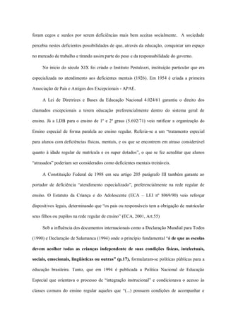 foram cegos e surdos por serem deficiências mais bem aceitas socialmente. A sociedade

percebia nestes deficientes possibilidades de que, através da educação, conquistar um espaço

no mercado de trabalho e tirando assim parte do peso e da responsabilidade do governo.

     No início do século XIX foi criado o Instituto Pestalozzi, instituição particular que era

especializada no atendimento aos deficientes mentais (1926). Em 1954 é criada a primeira

Associação de Pais e Amigos dos Excepcionais - APAE.

     A Lei de Diretrizes e Bases da Educação Nacional 4.024/61 garantiu o direito dos

chamados excepcionais a terem educação preferencialmente dentro do sistema geral de

ensino. Já a LDB para o ensino de 1º e 2º graus (5.692/71) veio ratificar a organização do

Ensino especial de forma paralela ao ensino regular. Referia-se a um “tratamento especial

para alunos com deficiências físicas, mentais, e os que se encontrem em atraso considerável

quanto à idade regular de matrícula e os super dotados”, o que se fez acreditar que alunos

“atrasados” poderiam ser considerados como deficientes mentais treináveis.

     A Constituição Federal de 1988 em seu artigo 205 parágrafo III também garante ao

portador de deficiência “atendimento especializado”, preferencialmente na rede regular de

ensino. O Estatuto da Criança e do Adolescente (ECA – LEI nº 8069/90) veio reforçar

dispositivos legais, determinando que “os pais ou responsáveis tem a obrigação de matricular

seus filhos ou pupilos na rede regular de ensino” (ECA, 2001, Art.55)

     Sob a influência dos documentos internacionais como a Declaração Mundial para Todos

(1990) e Declaração de Salamanca (1994) onde o princípio fundamental “é de que as escolas

devem acolher todas as crianças independente de suas condições físicas, intelectuais,

sociais, emocionais, lingüísticas ou outras” (p.17), formularam-se políticas públicas para a

educação brasileira. Tanto, que em 1994 é publicada a Política Nacional de Educação

Especial que orientava o processo de “integração instrucional” e condicionava o acesso às

classes comuns do ensino regular aqueles que “(...) possuem condições de acompanhar e
 