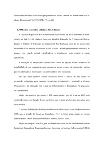 desenvolver atividades curriculares programadas do ensino comum, no mesmo ritmo que os

alunos ditos normais” (MEC/SEESP, 1994, p.19).



   1.3 O Ensino Especial na Cidade do Rio de Janeiro

      A Educação Especial no Rio de Janeiro tem início oficial em 10 de dezembro de 1959.

Através da Lei 953 foi criado na Secretaria Geral de Educação da Prefeitura do Distrito

Federal o Instituto de Educação do Excepcional. Sua finalidade seria dar ao excepcional

assistência física, médica, econômica, social e moral. Atuaria primeiramente atendendo as

pessoas com retardo mental, estendendo-se o atendimento posteriormente a outras

deficiências.

      A educação do excepcional (nomenclatura usada na época) deveria ocupar-se da

possibilidade de sua recuperação para ingresso na escola comum, de autonomia e defesa

pessoal, adaptação ao meio social e sua capacidade de auto-suficiência.

      Para que esses objetivos fossem alcançados houve a criação de uma escola de

preparação pedagógica para menores excepcionais (reeducáveis e treináveis) e Centros

Ocupacionais e de Internação para os que não tinham condições de adaptação “às exigências

da vida cotidiana”.

      Ainda, cabe ressaltar que nesta Lei 953 estava previsto que até o ano de 1962 seria

ministrado curso com duração de um ano letivo para preparar profissionais para atuar com

estas crianças.

      O Instituto de Educação do Excepcional começou efetivamente o seu funcionamento em

1965, após a criação do Estado da Guanabara (1964) e, foram então criados os setores

especializados: setores de deficiência mental, auditiva, visual e física.

      Alguns anos depois , em 1974, por ato do Governador do Estado da Guanabara o então

Instituto de Educação do Excepcional passa a denominar-se Instituto Helena Antipoff (IHA)
 