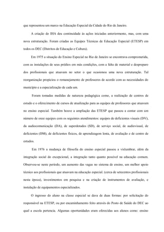 que representou um marco na Educação Especial da Cidade do Rio de Janeiro.

     A criação do IHA deu continuidade às ações iniciadas anteriormente, mas, com uma

nova estruturação. Foram criadas as Equipes Técnicas de Educação Especial (ETESP) em

todos os DEC (Distritos de Educação e Cultura).

     Em 1975 a situação do Ensino Especial no Rio de Janeiro se encontrava comprometida,

com as instalações de seus prédios em más condições, com a falta de material e despreparo

dos profissionais que atuavam no setor o que ocasionou uma nova estruturação. Tal

reorganização propiciou o remanejamento de professores de acordo com as necessidades do

município e a especialização de cada um.

      Foram tomadas medidas de natureza pedagógica como, a realização de centros de

estudo e o oferecimento de cursos de atualização para as equipes de professores que atuavam

no ensino especial. Também houve a ampliação das ETESP que passou a contar com um

número de onze equipes com os seguintes atendimentos: equipes de deficientes visuais (DV),

da audiocomunicação (DA), de superdotados (SD), de serviço social, de audiovisual, de

deficientes (DM), de deficientes físicos, de aprendizagem lenta, de avaliação e de centro de

estudos.

      Em 1976 a mudança de filosofia do ensino especial passou a vislumbrar, além da

integração social do excepcional, a integração tanto quanto possível na educação comum.

Observou-se neste período, um aumento das vagas no sistema de ensino, um melhor apoio

técnico aos profissionais que atuavam na educação especial. (cerca de setecentos profissionais

nesta época), investimentos em pesquisa e na criação de instrumentos de avaliação, e

instalação de equipamentos especializados.

     O ingresso do aluno na classe especial se dava de duas formas: por solicitação do

responsável na ETESP, ou por encaminhamento feito através do Posto de Saúde do DEC ao

qual a escola pertencia. Algumas oportunidades eram oferecidas aos alunos como: ensino
 