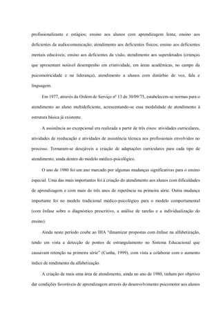 profissionalizante e estágios; ensino aos alunos com aprendizagem lenta; ensino aos

deficientes da audiocomunicação; atendimento aos deficientes físicos; ensino aos deficientes

mentais educáveis; ensino aos deficientes da visão, atendimento aos superdotados (crianças

que apresentam notável desempenho em criatividade, em áreas acadêmicas, no campo da

psicomotricidade e na liderança), atendimento a alunos com distúrbio de voz, fala e

linguagem.

      Em 1977, através da Ordem de Serviço nº 13 de 30/09/75, estabelecem-se normas para o

atendimento ao aluno multideficiente, acrescentando-se essa modalidade de atendimento à

estrutura básica já existente.

      A assistência ao excepcional era realizada a partir de três eixos: atividades curriculares,

atividades de reeducação e atividades de assistência técnica aos profissionais envolvidos no

processo. Tornaram-se desejáveis a criação de adaptações curriculares para cada tipo de

atendimento, ainda dentro do modelo médico-psicológico.

      O ano de 1980 foi um ano marcado por algumas mudanças significativas para o ensino

especial. Uma das mais importantes foi à criação do atendimento aos alunos com dificuldades

de aprendizagem e com mais de três anos de repetência na primeira série. Outra mudança

importante foi no modelo tradicional médico-psicológico para o modelo comportamental

(com ênfase sobre o diagnóstico prescritivo, a análise de tarefas e a individualização do

ensino).

      Ainda neste período coube ao IHA “dinamizar propostas com ênfase na alfabetização,

tendo em vista a detecção de pontos de estrangulamento no Sistema Educacional que

causavam retenção na primeira série” (Cunha, 1999), com vista a colaborar com o aumento

índice de rendimento da alfabetização.

      A criação de mais uma área de atendimento, ainda no ano de 1980, tinham por objetivo

dar condições favoráveis de aprendizagem através do desenvolvimento psicomotor aos alunos
 