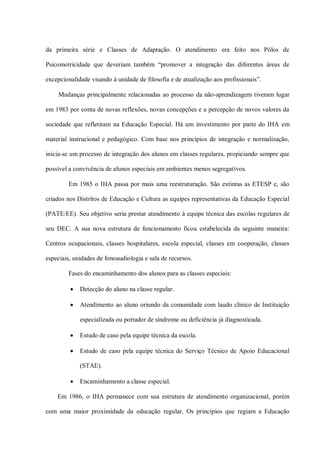 da primeira série e Classes de Adaptação. O atendimento era feito nos Pólos de

Psicomotricidade que deveriam também “promover a integração das diferentes áreas de

excepcionalidade visando à unidade de filosofia e de atualização aos profissionais”.

    Mudanças principalmente relacionadas ao processo da não-aprendizagem tiveram lugar

em 1983 por conta de novas reflexões, novas concepções e a percepção de novos valores da

sociedade que refletiram na Educação Especial. Há um investimento por parte do IHA em

material instrucional e pedagógico. Com base nos princípios de integração e normalização,

inicia-se um processo de integração dos alunos em classes regulares, propiciando sempre que

possível a convivência de alunos especiais em ambientes menos segregativos.

        Em 1985 o IHA passa por mais uma reestruturação. São extintas as ETESP e, são

criados nos Distritos de Educação e Cultura as equipes representativas da Educação Especial

(PATE/EE). Seu objetivo seria prestar atendimento à equipe técnica das escolas regulares de

seu DEC. A sua nova estrutura de funcionamento ficou estabelecida da seguinte maneira:

Centros ocupacionais, classes hospitalares, escola especial, classes em cooperação, classes

especiais, unidades de fonoaudiologia e sala de recursos.

        Fases do encaminhamento dos alunos para as classes especiais:

            Detecção do aluno na classe regular.

            Atendimento ao aluno oriundo da comunidade com laudo clínico de Instituição

             especializada ou portador de síndrome ou deficiência já diagnosticada.

            Estudo de caso pela equipe técnica da escola.

            Estudo de caso pela equipe técnica do Serviço Técnico de Apoio Educacional

             (STAE).

            Encaminhamento a classe especial.

    Em 1986, o IHA permanece com sua estrutura de atendimento organizacional, porém

com uma maior proximidade da educação regular. Os princípios que regiam a Educação
 