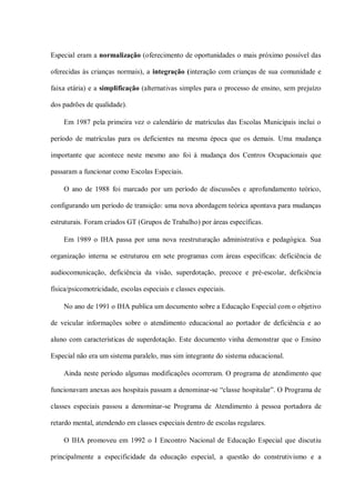 Especial eram a normalização (oferecimento de oportunidades o mais próximo possível das

oferecidas às crianças normais), a integração (interação com crianças de sua comunidade e

faixa etária) e a simplificação (alternativas simples para o processo de ensino, sem prejuízo

dos padrões de qualidade).

    Em 1987 pela primeira vez o calendário de matrículas das Escolas Municipais inclui o

período de matrículas para os deficientes na mesma época que os demais. Uma mudança

importante que acontece neste mesmo ano foi à mudança dos Centros Ocupacionais que

passaram a funcionar como Escolas Especiais.

    O ano de 1988 foi marcado por um período de discussões e aprofundamento teórico,

configurando um período de transição: uma nova abordagem teórica apontava para mudanças

estruturais. Foram criados GT (Grupos de Trabalho) por áreas específicas.

    Em 1989 o IHA passa por uma nova reestruturação administrativa e pedagógica. Sua

organização interna se estruturou em sete programas com áreas específicas: deficiência de

audiocomunicação, deficiência da visão, superdotação, precoce e pré-escolar, deficiência

física/psicomotricidade, escolas especiais e classes especiais.

    No ano de 1991 o IHA publica um documento sobre a Educação Especial com o objetivo

de veicular informações sobre o atendimento educacional ao portador de deficiência e ao

aluno com características de superdotação. Este documento vinha demonstrar que o Ensino

Especial não era um sistema paralelo, mas sim integrante do sistema educacional.

    Ainda neste período algumas modificações ocorreram. O programa de atendimento que

funcionavam anexas aos hospitais passam a denominar-se “classe hospitalar”. O Programa de

classes especiais passou a denominar-se Programa de Atendimento à pessoa portadora de

retardo mental, atendendo em classes especiais dentro de escolas regulares.

    O IHA promoveu em 1992 o I Encontro Nacional de Educação Especial que discutiu

principalmente a especificidade da educação especial, a questão do construtivismo e a
 
