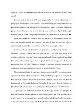 educação especial, a questão da construção da inteligência nos portadores de deficiência

mental.

    Um novo ciclo se inicia em 1993 com reorganizações nos setores administrativos e

pedagógicos. Os Programas ficam extintos e são criadas dez equipes correspondendo a cada

Coordenadoria Regional de Educação (CRE). Estas equipes passam a orientar o trabalho em

parceria com as Coordenadorias onde também se criou o profissional Agente de Educação

Especial, lotado na E/CRE, configurando o movimento de descentralização das ações do IHA.

    Outro marco importante aconteceu neste ano: a criação da documentação escolar para

alunos da Educação especial, que passaram a ter, além da ficha de matrícula, todos os

registros da educação regular, como histórico escolar, ficha de avaliação e outros.

    O início do Projeto de atendimento aos portadores de Síndromes de Autismo e/ ou

Síndromes Correlatas, também teve seu início em 1993. Até então estes alunos eram

atendidos em Escolas Especiais, Classes Especiais de Retardo Mental e na Escola Municipal

Ulisses Pernambucano (criada para atender a população oriunda principalmente do Hospital

Psiquiátrico Pedro II). Após o término do Projeto, foi instituída mais uma modalidade de

atendimento na estrutura da educação Especial: a classe de Condutas Típicas.

    Marcado pela publicação de importantes documentos, o ano de 1994 trouxe inovações as

ações do IHA. Foram publicados neste ano a Política de Educação Especial do Ministério da

Educação e do Desporto, através da Secretaria de Educação Especial, com seu conteúdo

fundamentado na Constituição Federal de 1988, na Lei de Diretrizes e Bases da Educação, no

Plano Decenal de Educação Para Todos (MEC) e no estatuto da Criança e do Adolescente.

    A publicação da Declaração de Salamanca (1994), que discutia os princípios da

Educação Inclusiva, tema que passa a ser abordado amplamente pelo IHA, aprofundando os

estudos tendo como ponto de partida a realidade da Educação Especial no Rio de Janeiro.

Ainda neste ano o IHA realizou a I Jornada de Educação especial: “Uma sala do tamanho do
 