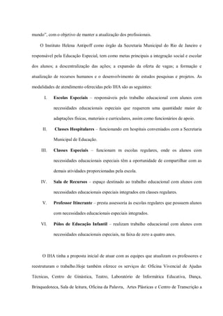 mundo”, com o objetivo de manter a atualização dos profissionais.

    O Instituto Helena Antipoff como órgão da Secretaria Municipal do Rio de Janeiro e

responsável pela Educação Especial, tem como metas principais a integração social e escolar

dos alunos; a descentralização das ações; a expansão da oferta de vagas; a formação e

atualização de recursos humanos e o desenvolvimento de estudos pesquisas e projetos. As

modalidades de atendimento oferecidas pelo IHA são as seguintes:

       I.   Escolas Especiais – responsáveis pelo trabalho educacional com alunos com

            necessidades educacionais especiais que requerem uma quantidade maior de

            adaptações físicas, materiais e curriculares, assim como funcionários de apoio.

      II.   Classes Hospitalares – funcionando em hospitais conveniados com a Secretaria

            Municipal de Educação.

     III.   Classes Especiais – funcionam m escolas regulares, onde os alunos com

            necessidades educacionais especiais têm a oportunidade de compartilhar com as

            demais atividades proporcionadas pela escola.

     IV.    Sala de Recursos – espaço destinado ao trabalho educacional com alunos com

            necessidades educacionais especiais integrados em classes regulares.

     V.     Professor Itinerante – presta assessoria às escolas regulares que possuem alunos

            com necessidades educacionais especiais integrados.

     VI.    Pólos de Educação Infantil – realizam trabalho educacional com alunos com

            necessidades educacionais especiais, na faixa de zero a quatro anos.



     O IHA tinha a proposta inicial de atuar com as equipes que atualizam os professores e

reestruturam o trabalho.Hoje também oferece os serviços de: Oficina Vivencial de Ajudas

Técnicas, Centro de Ginástica, Teatro, Laboratório de Informática Educativa, Dança,

Brinquedoteca, Sala de leitura, Oficina da Palavra, Artes Plásticas e Centro de Transcrição a
 