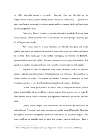 por sífilis (detectada durante o pré-natal).                 Sua mãe relata que não observou no

comportamento da aluna, quando era bebê, indícios de que não tinha audição. O que nos leva

a crer que ela deva ter nascido com algum resíduo auditivo, mas que não foi suficiente para

ela pudesse aprender a falar.

              Após serem feitos os primeiros exames de audiometria, quando foi detectada a sua

surdez, começou a fazer tratamento uma vez por semana com fonoaudióloga, tratamento que

faz até hoje sem interrupção.

              Até os cinco anos foi o único tratamento que fez até entrar para uma escola

especial para surdos, que na opinião de sua mãe, foi muito importante para o desenvolvimento

de sua filha.      Esta escola, que é uma entidade filantrópica, não trabalha com LIBRAS.

Apenas trabalham com leitura labial. Todos os alunos fazem uso de aparelhos auditivos. Foi

quando a nossa aluna começou também a usar o aparelho, mas com algumas interrupções.

              Segundo sua mãe sua adaptação nesta escola foi normal como a de qualquer

criança. Além de suas aulas regulares tinha atendimento com psicólogos e fonoaudiólogos e

também oficinas de dança.            Um detalhe me chamou a atenção na observação de suas

produções escolares: os seus desenhos tinham um traçado muito preciso e detalhado.

              Os dois fatores que levaram a sua mãe a trazer a aluna para esta escola pública

foram: a proximidade de sua residência (a escola anterior ficava em um bairro a cerca de

trinta minutos de sua casa) e a confiança que depositava nesta escola por ter sido uma ex-

aluna.

              Quando a aluna chegou a esta escola estava com nove anos e foi matriculada na

antiga classe de Progressão 2, pois ainda necessitava consolidar a sua alfabetização. No início

da adaptação sua mãe a acompanhou durante as aulas até que ela se sentisse segura. Não

houve problema na aceitação, nem por parte dos colegas e nem da professora. Teve o


2
    Classe de Progressão: classe para os alunos que atingissem os nove anos sem concluir a alfabetização .
 
