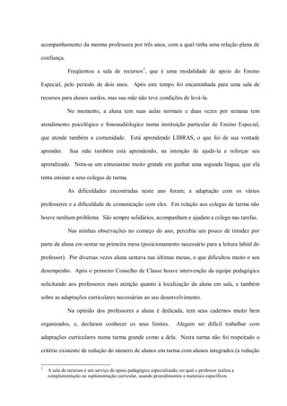 acompanhamento da mesma professora por três anos, com a qual tinha uma relação plena de

confiança.

              Freqüentou a sala de recursos3, que é uma modalidade de apoio do Ensino

Especial, pelo período de dois anos. Após este tempo foi encaminhada para uma sala de

recursos para alunos surdos, mas sua mãe não teve condições de levá-la.

              No momento, a aluna tem suas aulas normais e duas vezes por semana tem

atendimento psicológico e fonoaudiólogico numa instituição particular de Ensino Especial,

que atende também a comunidade. Está aprendendo LIBRAS, o que foi de sua vontade

aprender.      Sua mãe também está aprendendo, na intenção de ajudá-la e reforçar seu

aprendizado. Nota-se um entusiasmo muito grande em ganhar uma segunda língua, que ela

tenta ensinar a seus colegas de turma.

              As dificuldades encontradas neste ano foram; a adaptação com os vários

professores e a dificuldade de comunicação com eles. Em relação aos colegas de turma não

houve nenhum problema. São sempre solidários, acompanham e ajudam a colega nas tarefas.

              Nas minhas observações no começo do ano, percebia um pouco de timidez por

parte da aluna em sentar na primeira mesa (posicionamento necessário para a leitura labial do

professor). Por diversas vezes aluna sentava nas últimas mesas, o que dificultou muito o seu

desempenho. Após o primeiro Conselho de Classe houve intervenção da equipe pedagógica

solicitando aos professores mais atenção quanto à localização da aluna em sala, e também

sobre as adaptações curriculares necessárias ao seu desenvolvimento.

              Na opinião dos professores a aluna é dedicada, tem seus cadernos muito bem

organizados, e, declaram conhecer os seus limites.                    Alegam ser difícil trabalhar com

adaptações curriculares numa turma grande como a dela. Nesta turma não foi respeitado o

critério existente de redução do número de alunos em turma com alunos integrados (a redução


3
    A sala de recursos é um serviço de apoio pedagógico especializado, no qual o professor realiza a
    complementação ou suplementação curricular, usando procedimentos e materiais específicos.
 