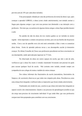 prevista seria de 10% por cada aluno incluído).

           Uma preocupação relatada por uma das professoras da turma da aluna é que, após

começar a aprender LIBRAS, a aluna (como citado anteriormente), tem tentado ensinar a

língua para algumas amigas e que com essa postura tem diminuído a sua interação com a

professora. Ela teme que, na ausência de algumas destas amigas a aluna fique perdida durante

a aula.

           Na opinião da mãe da aluna ela teve muitos ganhos ao ser incluída no ensino

regular. Acha importante o contato com pessoas ouvintes, pois em sua família não há pessoas

surdas. Com o uso do aparelho novo ela está mais estimulada a falar e tenta se comunicar

desta forma. Gosta de aprender palavras novas e seu desempenho escolar já demonstra

avanços. No último Conselho de Classe seus professores perceberam um bom crescimento no

seu desempenho, sendo aprovada para ingressar no 3º Ciclo.

           Na observação da aluna em outros espaços da escola, que não a sala de aula,

verificou-se que a aluna fica muito à vontade, transitando livremente sem precisar de ajuda

para acessar qualquer local da escola.     Não costuma estar isolada, estando sempre em

companhia de seus colegas de turma e também de outras crianças.

           Nos relatos informais dos funcionários da escola (merendeiras, funcionários da

limpeza e de secretaria) observou-se que todos tem simpatia pela aluna. Percebem-na como

uma criança bem integrada e ratificam todas as impressões que foram citadas anteriormente.

           Finalizando este estudo de caso, conclui-se que aluna está muito bem integrada no

aspecto social e dos relacionamentos. Quanto a seu processo de aprendizagem acredita-se que

ela esteja num processo de crescimento individual. O que ainda falta: que seus professores

estejam mais bem preparados para contribuir com seu crescimento.
 