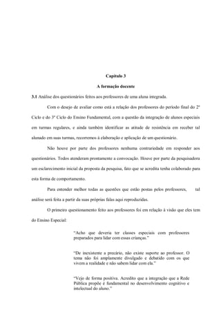 Capítulo 3

                                      A formação docente

3.1 Análise dos questionários feitos aos professores de uma aluna integrada.

         Com o desejo de avaliar como está a relação dos professores do período final do 2º

Ciclo e do 3º Ciclo do Ensino Fundamental, com a questão da integração de alunos especiais

em turmas regulares, e ainda também identificar as atitude de resistência em receber tal

alunado em suas turmas, recorremos à elaboração e aplicação de um questionário.

         Não houve por parte dos professores nenhuma contrariedade em responder aos

questionários. Todos atenderam prontamente a convocação. Houve por parte da pesquisadora

um esclarecimento inicial da proposta da pesquisa, fato que se acredita tenha colaborado para

esta forma de comportamento.

         Para entender melhor todas as questões que estão postas pelos professores,       tal

análise será feita a partir da suas próprias falas aqui reproduzidas.

         O primeiro questionamento feito aos professores foi em relação à visão que eles tem

do Ensino Especial:

                        “Acho que deveria ter classes especiais com professores
                        preparados para lidar com essas crianças.”


                        “De inexistente a precário, não existe suporte ao professor. O
                        tema não foi amplamente divulgado e debatido com os que
                        vivem a realidade e não sabem lidar com ela.”


                        “Vejo de forma positiva. Acredito que a integração que a Rede
                        Pública propõe é fundamental no desenvolvimento cognitivo e
                        intelectual do aluno.”
 