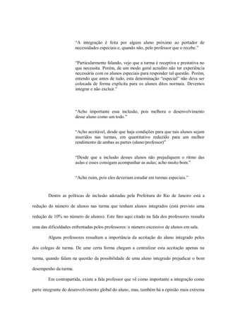 “A integração é feita por algum aluno próximo ao portador de
                       necessidades especiais e, quando não, pelo professor que o recebe.”


                       “Particularmente falando, vejo que a turma é receptiva e prestativa no
                       que necessita. Porém, de um modo geral acredito não ter experiência
                       necessária com os alunos especiais para responder tal questão. Porém,
                       entendo que antes de tudo, esta denominação “especial” não deva ser
                       colocada de forma explícita para os alunos ditos normais. Devemos
                       integrar e não excluir.”



                       “Acho importante essa inclusão, pois melhora o desenvolvimento
                       desse aluno como um todo.”


                       “Acho aceitável, desde que haja condições para que tais alunos sejam
                       inseridos nas turmas, em quantitativo reduzido para um melhor
                       rendimento de ambas as partes (aluno/professor)”


                       “Desde que a inclusão desses alunos não prejudiquem o ritmo das
                       aulas e esses consigam acompanhar as aulas; acho muito bom.”


                       “Acho ruim, pois eles deveriam estudar em turmas especiais.”


        Dentre as políticas de inclusão adotadas pela Prefeitura do Rio de Janeiro está a

redução do número de alunos nas turma que tenham alunos integrados (está previsto uma

redução de 10% no número de alunos). Este fato aqui citado na fala dos professores ressalta

uma das dificuldades enfrentadas pelos professores: o número excessivo de alunos em sala.

        Alguns professores ressaltam a importância da aceitação do aluno integrado pelos

dos colegas de turma. De ume certa forma chegam a centralizar esta aceitação apenas na

turma, quando falam na questão da possibilidade de uma aluno integrado prejudicar o bom

desempenho da turma.

        Em contrapartida, existe a fala professor que vê como importante a integração como

parte integrante do desenvolvimento global do aluno, mas, também há a opinião mais extrema
 