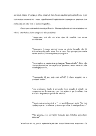 que ainda nega a presença do aluno integrado nas classes regulares considerando que esses

alunos deveriam estar nas classes especiais (sinal importante do despreparo e apreensão dos

professores em lidar com os alunos integrados).

        Outro questionamento feito aos professores foi em relação aos sentimentos destes em

relação a receber os alunos integrados em suas turmas:

                       “Insegurança, pois não me acho capaz de trabalhar com certas
                       necessidades”



                       “Desamparo. A quem recorrer porque na minha formação não fui
                       informada ou formada, o que fazer e como fazer para parecer o mais
                       natural possível?? Interrogações sem respostas.”



                       “Em princípio, a preocupação seria como “fazer entender”. Hoje, não
                       consigo desenvolver “meios próprios” para que a aluna não seja e não
                       se sinta prejudicada.”



                       “Preocupação. O que seria mais difícil? O aluno aprender ou o
                       professor ensinar?”



                       “Um sentimento ligado à apreensão (com relação à atitude ou
                       comportamento da turma para com ele), pois creio que deva haver boa
                       aceitação do grupo em que ele for inserido.”



                       “Fiquei curiosa; pois esta é a 1ª vez em todos esses anos. Não tive
                       receio porque sei ler olhares, gestos e expressões. Já nasci professora.”



                       “Não gostaria, pois não tenho formação para trabalhar com aluno
                       integrado”


        Acredita-se ser de grande importância perceber os sentimentos dos professores. Os
 