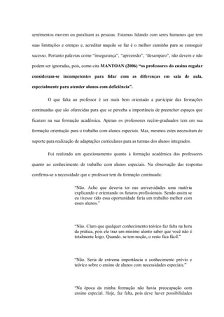 sentimentos movem ou paralisam as pessoas. Estamos lidando com seres humanos que tem

suas limitações e crenças e, acreditar naquilo se faz é o melhor caminho para se conseguir

sucesso. Portanto palavras como “insegurança”, “apreensão”, “desamparo”, não devem e não

podem ser ignoradas, pois, como cita MANTOAN (2006) “os professores do ensino regular

consideram-se incompetentes para lidar com as diferenças em sala de aula,

especialmente para atender alunos com deficiência”.

        O que falta ao professor é ser mais bem orientado a participar das formações

continuadas que são oferecidas para que se perceba a importância de preencher espaços que

ficaram na sua formação acadêmica. Apenas os professores recém-graduados tem em sua

formação orientação para o trabalho com alunos especiais. Mas, mesmos estes necessitam de

suporte para realização de adaptações curriculares para as turmas dos alunos integrados.

        Foi realizado um questionamento quanto à formação acadêmica dos professores

quanto ao conhecimento do trabalho com alunos especiais. Na observação das respostas

confirma-se a necessidade que o professor tem da formação continuada:

                       “Não. Acho que deveria ter nas universidades uma matéria
                       explicando e orientando os futuros profissionais. Sendo assim se
                       eu tivesse tido essa oportunidade faria um trabalho melhor com
                       esses alunos.”




                       “Não. Claro que qualquer conhecimento teórico faz falta na hora
                       da prática, pois ele traz um mínimo alento saber que você não é
                       totalmente leigo. Quando. se tem noção, o resto fica fácil.”




                       “Não. Seria de extrema importância o conhecimento prévio e
                       teórico sobre o ensino de alunos com necessidades especiais.”




                       “Na época da minha formação não havia preocupação com
                       ensino especial. Hoje, faz falta, pois deve haver possibilidades
 