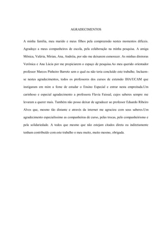 AGRADECIMENTOS


A minha família, meu marido e meus filhos pela compreensão nestes momentos difíceis.

Agradeço a meus companheiros de escola, pela colaboração na minha pesquisa. A amiga

Mônica, Valéria, Mirian, Ana, Andréia, por não me deixarem esmorecer. As minhas diretoras

Verônica e Ana Lúcia por me propiciarem o espaço de pesquisa.Ao meu querido orientador

professor Marcos Pinheiro Barreto sem o qual eu não teria concluído este trabalho. Incluem-

se nestes agradecimentos, todos os professores dos cursos de extensão IHA/UCAM que

instigaram em mim a fome de estudar o Ensino Especial e entrar nesta empreitada.Um

carinhoso e especial agradecimento a professora Flavia Faissal, cujos saberes sempre me

levaram a querer mais. Também não posso deixar de agradecer ao professor Eduardo Ribeiro

Alves que, mesmo tão distante e através da internet me agraciou com seus saberes.Um

agradecimento especialíssimo as companheiras de curso, pelas trocas, pelo companheirismo e

pela solidariedade. A todos que mesmo que não estejam citados direta ou indiretamente

tenham contribuído com este trabalho o meu muito, muito mesmo, obrigada.
 