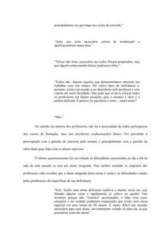 principalmente no que tange aos ciclos de amizade.”




                        “Acho que seria necessário         cursos   de   atualização   e
                        aperfeiçoamento nessa área.”



                        “Talvez não fosse necessário que todos fossem preparados, mas
                        que algum conhecimento básico pudessem obter.”




                        “Todos não. Apenas aqueles que demonstrassem interesse em
                        trabalhar com tais alunos. Há vários tipos de deficiência e,
                        portanto, existe um mundo a ser descoberto pelo professor e isso
                        valeria até outra faculdade. Não acho que se deva colocar todos
                        os professores em duplas posições, pois o assunto é sério e a
                        prática delicada. É preciso ter paciência e amor... muito amor!”




                        “Não.”

         Na opinião da maioria dos professores, não há a necessidade de todos participarem

dos cursos de formação, mas sim receberem conhecimentos básico. Foi percebido a

preocupação com a questão do interesse pelo assunto e principalmente com a questão da

afetividade para lidar com os alunos especiais.

         O último questionamento foi em relação às dificuldades encontradas no dia a dia da

sala de aula quando se tem um aluno integrado. Para melhor entender as respostas dos

professores cabe ressaltar que a aluna integrada desta turma é surda e as dificuldades citadas

pelos professores são específicas de sua deficiência.

                        “Sim. Tenho uma aluna deficiente auditiva e muitas vezes me vejo
                        ditando alguma coisa e rapidamente já coloco no quadro. Isso
                        acontece porque não “estamos” acostumados a lidar com essas
                        situações e na verdade acabamos esquecendo que existe uma aluna
                        especial em uma turma de 50 alunos. É muito difícil dar atenção
                        necessária para essa aluna, um tratamento voltado só para ela, já que
                        possuímos salas tão cheias”
 