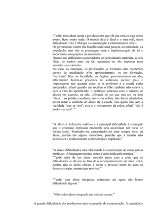 “Tenho uma aluna surda e por descobrir que ela usa uma colega como
             ponte, ficou muito irada. O mundo dela é ideal e o meu real, outra
             dificuldade. Cito TAM que a comunicação é extremamente difícil.
             Os governantes fazem leis beneficiando uma parcela, ou totalidade, da
             população, mas não se preocupam com a implementação da lei e
             decorrentes adequações, na sociedade.
             Quanto aos deficientes ou portadores de necessidades especiais, as leis
             feitas há muitos anos ou são ignoradas ou são impostas num
             autoritarismo violento.
             No caso da educação, os professores já formados não receberam
             cursos de atualização e/ou aprimoramento; os em formação,
             “ouviram” falar na faculdade; os órgãos, governamentais ou não,
             dificilmente fazem-se presentes no cotidiano escolar; pais e
             responsáveis não querem saber se o professor e a escola estão
             preparados, afinal quando ele recebeu o filho também não estava e
             com a vida foi aprendendo; o professor continua com o número de
             alunos em excesso, na sala, diferente do pai que tem um ou dois
             filhos...; os prédios escolares, novos ou velhos, não foram adaptados;
             assim como o caminho do aluno até a escola; mas quem lida com a
             realidade “que se vive”, este é o pensamento de todos, afinal “não é
             problema meu”. ”



             “A aluna é deficiente auditiva e a principal dificuldade é conseguir
             que o conteúdo explicado oralmente seja assimilado por meio de
             leitura labial. Mantenho-me concentrado em estar sempre perto da
             aluna, porém em alguns momentos, percebo que a mesma não
             demonstra o conhecimento sobre tal tópico explicado.”


             “A maior dificuldades está relacionada à comunicação do aluno com o
             professor. A linguagem muitas vezes é substituída pela mímica.”
             “Tenho mais de um aluno inserido nesse caso e creio que as
             dificuldades se devam ao fato de o acompanhamento ser mais lento;
             porém, não os deixo alheios à turma e procuro interá-los com os
             demais colegas, sempre que possível.”


             “Tenho uma aluna integrada, entretanto até agora não houve
             dificuldade alguma.”


              “Não tenho aluno integrado em minhas turmas.”

A grande dificuldade dos professores está na questão da comunicação. A quantidade
 