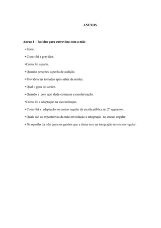 ANEXOS




Anexo 1 – Roteiro para entrevista com a mãe

 • Idade.

 • Como foi a gravidez.

 •Como foi o parto.

 • Quando percebeu a perda de audição.

 • Providências tomadas após saber da surdez.

 • Qual o grau de surdez.

 • Quando e com que idade começou a escolarização.

 •Como foi a adaptação na escolarização.

 • Como foi a adaptação no ensino regular da escola pública no 2º segmento.

 • Quais são as expectativas da mãe em relação a integração no ensino regular.

 • Na opinião da mãe quais os ganhos que a aluna teve na integração no ensino regular.
 