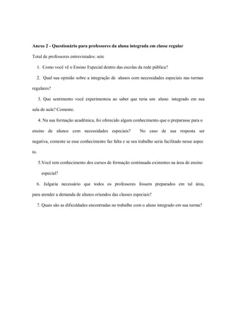 Anexo 2 - Questionário para professores da aluna integrada em classe regular

Total de professores entrevistados: sete

  1. Como você vê o Ensino Especial dentro das escolas da rede pública?

  2. Qual sua opinião sobre a integração de alunos com necessidades especiais nas turmas

regulares?

      3. Que sentimento você experimentou ao saber que teria um aluno integrado em sua

sala de aula? Comente.

      4. Na sua formação acadêmica, foi oferecido algum conhecimento que o preparasse para o

ensino de alunos com necessidades especiais?               No caso de sua resposta ser

negativa, comente se esse conhecimento faz falta e se seu trabalho seria facilitado nesse aspec

to.

      5.Você tem conhecimento dos cursos de formação continuada existentes na área de ensino

       especial?

  6. Julgaria necessário que todos os professores fossem preparados em tal área,

para atender a demanda de alunos oriundos das classes especiais?

  7. Quais são as dificuldades encontradas no trabalho com o aluno integrado em sua turma?
 