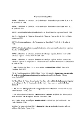 Referências Bibliográficas

BRASIL. Ministério da Educação. Lei de Diretrizes e Base da Educação, LDB, 4024, de 20
de dezembro de 1961.

BRASIL. Ministério da Educação. Lei de Diretrizes e Base da Educação, LDB, 5692, de 11
de agosto de 1971.

BRASIL. Constituição da República Federativa do Brasil. Brasília: Imprensa Oficial, 1988.

BRASIL. Ministério da Educação. Secretaria de Educação Especial. Lei Nº 7853, de 24 de
outubro de 1989.

BRASIL. Estatuto da Criança e do Adolescente no Brasil. Lei Nº8069, de 13 de julho de
1990.

BRASIL. Declaração de Sala manca e linha de ação sobre necessidades educativas especiais.
Brasília: UNESCO, 1994.

BRASIL. Ministério da Educação. Secretaria de Educação Especial. Política Nacional de
Educação Especial. Brasília: MEC/SEESP, 1994.

BRASIL. Ministério da Educação. Secretaria de Educação Especial. Política Nacional de
Educação Especial na Perspectiva da Educação Inclusiva. Portaria Ministerial nº 555 de cinco
de junho de 2007.

CERVO, Amado Luiz; BERVIAN, Pedro Alcino. Metodologia Científica. São Paulo:
Prendesse Hall, 2002.

CRUZ, Ana Maria da Costa; CRUZ, Maria Tereza Reis Mendes. Estrutura e apresentação
de projetos e trabalhos acadêmicos, dissertações e teses. Rio de Janeiro: Editora
Interciência, 2007.

CUNHA, Maria de Fátima Gonçalves da. Um olhar sobre a história da Educação Especial
no Município do Rio de Janeiro através dos vinte e cinco anos do Instituto Helena
Antipoff.

GLAT, Rosana. A integração social dos portadores de deficiência: uma reflexão. Rio de
Janeiro: Editora 7 letras, 2006.

JANNUZZI, Gilberta de Martino. A Educação do deficiente no Brasil: dos primórdios ao
início do século XXI. Campinas: Autores Associados, 2006.

MANTOAN, Maria Teresa Égler. Inclusão Escolar: o que é? por quê? como fazer? São
Paulo: Moderna, 2006.

MAZZOTA, Marcos José da Silveira. Educação Especial no Brasil: história e políticas
públicas. São Paulo: Cortez, 1996.
 