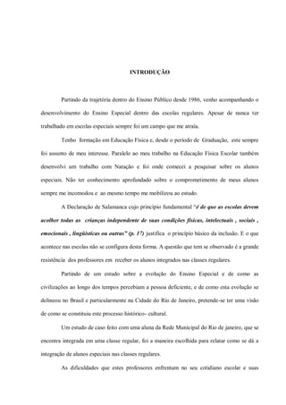 INTRODUÇÃO



         Partindo da trajetória dentro do Ensino Público desde 1986, venho acompanhando o

desenvolvimento do Ensino Especial dentro das escolas regulares. Apesar de nunca ter

trabalhado em escolas especiais sempre foi um campo que me atraía.

         Tenho formação em Educação Física e, desde o período de Graduação, este sempre

foi assunto de meu interesse. Paralelo ao meu trabalho na Educação Física Escolar também

desenvolvi um trabalho com Natação e foi onde comecei a pesquisar sobre os alunos

especiais. Não ter conhecimento aprofundado sobre o comprometimento de meus alunos

sempre me incomodou e ao mesmo tempo me mobilizou ao estudo.

         A Declaração de Salamanca cujo princípio fundamental “é de que as escolas devem

acolher todas as crianças independente de suas condições físicas, intelectuais , sociais ,

emocionais , lingüísticas ou outras” (p. 17) justifica o princípio básico da inclusão. E o que

acontece nas escolas não se configura desta forma. A questão que tem se observado é a grande

resistência dos professores em receber os alunos integrados nas classes regulares.

         Partindo de um estudo sobre a evolução do Ensino Especial e de como as

civilizações ao longo dos tempos percebiam a pessoa deficiente, e de como esta evolução se

delineou no Brasil e particularmente na Cidade do Rio de Janeiro, pretende-se ter uma visão

de como se constituiu este processo histórico- cultural.

         Um estudo de caso feito com uma aluna da Rede Municipal do Rio de janeiro, que se

encontra integrada em uma classe regular, foi a maneira escolhida para relatar como se dá a

integração de alunos especiais nas classes regulares.

         As dificuldades que estes professores enfrentam no seu cotidiano escolar e suas
 