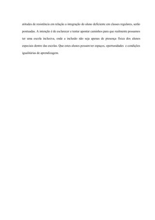 atitudes de resistência em relação a integração do aluno deficiente em classes regulares, serão

pontuadas. A intenção é de esclarecer e tentar apontar caminhos para que realmente possamos

ter uma escola inclusiva, onde a inclusão não seja apenas de presença física dos alunos

especiais dentro das escolas. Que estes alunos possam ter espaços, oportunidades e condições

igualitárias de aprendizagem.
 