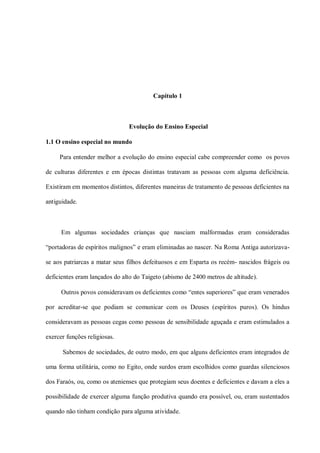 Capítulo 1



                               Evolução do Ensino Especial

1.1 O ensino especial no mundo

     Para entender melhor a evolução do ensino especial cabe compreender como os povos

de culturas diferentes e em épocas distintas tratavam as pessoas com alguma deficiência.

Existiram em momentos distintos, diferentes maneiras de tratamento de pessoas deficientes na

antiguidade.



      Em algumas sociedades crianças que nasciam malformadas eram consideradas

“portadoras de espíritos malignos” e eram eliminadas ao nascer. Na Roma Antiga autorizava-

se aos patriarcas a matar seus filhos defeituosos e em Esparta os recém- nascidos frágeis ou

deficientes eram lançados do alto do Taigeto (abismo de 2400 metros de altitude).

      Outros povos consideravam os deficientes como “entes superiores” que eram venerados

por acreditar-se que podiam se comunicar com os Deuses (espíritos puros). Os hindus

consideravam as pessoas cegas como pessoas de sensibilidade aguçada e eram estimulados a

exercer funções religiosas.

      Sabemos de sociedades, de outro modo, em que alguns deficientes eram integrados de

uma forma utilitária, como no Egito, onde surdos eram escolhidos como guardas silenciosos

dos Faraós, ou, como os atenienses que protegiam seus doentes e deficientes e davam a eles a

possibilidade de exercer alguma função produtiva quando era possível, ou, eram sustentados

quando não tinham condição para alguma atividade.
 