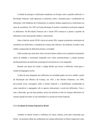 A atitude de proteger os deficientes amadurece na Europa, entre o período medieval e a

Revolução Francesa, onde aparecem os primeiros asilos e hospitais para o acolhimento de

deficientes. Sob influência do Cristianismo os senhores feudais amparavam os deficientes em

casas de assistência. Em 1547 na França Henrique II institui a assistência social para amparar

os deficientes. Na Revolução Francesa até o século XIX começa-se a pensar a questão da

deficiência como uma questão médica e educacional.

     Entre o final do século XVIII e início do século XIX, surgem às primeiras instituições de

assistência aos deficientes e consideráveis avanços das ciências e da medicina, levando a uma

melhor compreensão do deficiente perante a sociedade.

     Cabe ressaltar que nesta fase vários inventos foram criados com o propósito de propiciar

meios de trabalho e locomoção rompendo com visões assistencialistas e criando posturas

profissionalizantes do deficiente na perspectiva de promover a sua integração.

     Durante esta época foi criado o código Braille que trouxe o deficiente visual para o

mundo da linguagem escrita.

     A idéia de uma integração dos deficientes na sociedade ganha um novo sentido a partir

da Declaração dos Direitos da Criança, em 1921 e dos Direitos Humanos, em 1948,

provocando novas concepções sobre o Ensino Especial e a Reabilitação considerando-se

como inaceitável a segregação sob os apectos educacional e social dos deficientes. Vem a

tona a discussão, que até hoje perdura, acerca da inclusão ou não de crianças deficientes no

sistema regular de ensino ou nas instituições ou escolas de Ensino Especial.



1.2 A Evolução do Ensino Especial no Brasil



     Também no Brasil tivemos a influência de outras culturas como país colonizado que

fomos. As primeiras idéias de acolhimento de crianças deficientes no Brasil surgem por meio
 