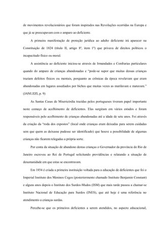 de movimentos revolucionários que foram inspirados nas Revoluções ocorridas na Europa e

que já se preocupavam com o amparo ao deficiente.

     A primeira manifestação de proteção jurídica ao adulto deficiente irá aparecer na

Constituição de 1824 (título II, artigo 8º, item 1º) que privava de direitos políticos o

incapacitado físico ou moral.

     A assistência ao deficiente iniciou-se através de Irmandades e Confrarias particulares

quando do amparo de crianças abandonadas e “pode-se supor que muitas dessas crianças

traziam defeitos físicos ou mentais, porquanto as crônicas da época revelavam que eram

abandonadas em lugares assediados por bichos que muitas vezes as mutilavam e matavam.”

(JANUZZI, p. 9)

     As Santas Casas de Misericórdia trazidas pelos portugueses tiveram papel importante

neste começo de acolhimento de deficientes. Elas surgiram em vários estados e foram

responsáveis pelo acolhimento de crianças abandonadas até a idade de sete anos. Foi através

da criação da “roda dos expostos” (local onde crianças eram deixadas para serem cuidadas

sem que quem as deixasse pudesse ser identificado) que houve a possibilidade de algumas

crianças não ficarem relegadas a própria sorte.

     Por conta da situação de abandono destas crianças o Governador da província do Rio de

Janeiro escreveu ao Rei de Portugal solicitando providências e relatando a situação de

desumanidade em que estas se encontravam.

     Em 1854 é criada a primeira instituição voltada para a educação de deficientes que foi o

Imperial Instituto dos Meninos Cegos (posteriormente chamado Instituto Benjamin Constant)

e alguns anos depois o Instituto dos Surdos-Mudos (ISM) que mais tarde passou a chamar-se

Instituto Nacional de Educação para Surdos (INES), que até hoje é uma referência no

atendimento a crianças surdas.

     Percebe-se que os primeiros deficientes a serem atendidos, no aspecto educacional,
 