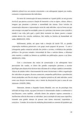 10
indústria cultural teve um enorme crescimento e um subsequente impacto nos modos,
costumes e comportamentos dos indivíduos.
Os meios de comunicação de massa tornaram-se o quarto poder, ou um governo
invisível, que passou a exercer a função de transmitir e criar os signos, valores, ideias e
imagens que passaram a permear a mentalidade das massas. Estes veículos de
comunicação alteraram a representação social de cada indivíduo, seja na forma em que
este enxerga o seu papel na sociedade, como vê o próximo e até mesmo como concebe o
mundo à sua volta, pelo qual, a partir deste momento em diante, passou a manter
contato através dos veículos midiáticos, fato inédito na história da humanidade até
então. (BERNAYS, 1928)
Infelizmente, porém, até quase toda a duração do século XX, as grandes
corporações midiáticas pertenciam a um grupo muito pequeno de pessoas. E com o
consequente ganho comercial advindo dos jornais e revistas, a influência dos partidos
políticos e do governo somada à necessidade de fatos e notícias diárias, a diferença
entre mentira e verdade ou fantasia ou realidade nas publicações, passou a ser tênue.
(BERNAYS, 1928).
Com o crescimento dos meios de comunicação e do subsequente lucro
proveniente das vendas, os donos das grandes corporações passaram a recrutar
psicólogos para desenvolver técnicas mais eficientes de se atingir o público consumidor.
Através de estudos sobre o funcionamento da mente inconsciente e sobre a organização
dos indivíduos em grupos, diversos comerciais, campanhas publicitárias e presidenciais
foram produzidas com fins de atingir os impulsos primitivos de cada indivíduo, assim
como seus desejos inconscientes, com o intuito de direcioná-los para a causa de seus
interesses (AGGIO, 2006).
Outrossim, durante a Segunda Guerra Mundial, este uso da psicologia fora
utilizada em larga escala, seja para convencer os denominados aliados a combaterem o
nazi-fascismo, como também utilizada dentro dos próprios regimes comunistas e
nazifascistas afim de direcionar os indivíduos para a aceitação de uma causa específica,
tornando uma grande número de pessoas uma massa irracional, respondente e
coercitiva. Contudo, foi na área do marketing direcionado ao consumo de produtos que
 