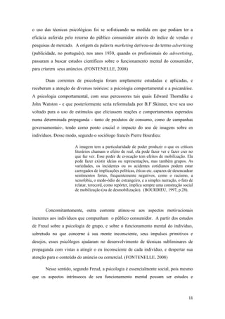 11
o uso das técnicas psicológicas foi se sofisticando na medida em que podiam ter a
eficácia auferida pelo retorno do público consumidor através do índice de vendas e
pesquisas de mercado. A origem da palavra marketing derivou-se do termo advertising
(publicidade, no português), nos anos 1930, quando os profissionais do advsertising,
passaram a buscar estudos científicos sobre o funcionamento mental do consumidor,
para criarem seus anúncios. (FONTENELLE, 2008)
Duas correntes de psicologia foram amplamente estudadas e aplicadas, e
receberam a atenção de diversos teóricos: a psicologia comportamental e a psicanálise.
A psicologia comportamental, com seus percussores tais quais Edward Thorndike e
John Watston - e que posteriormente seria reformulada por B.F Skinner, teve seu uso
voltado para o uso de estímulos que eliciassem reações e comportamentos esperados
numa determinada propaganda - tanto de produtos de consumo, como de campanhas
governamentais-, tendo como ponto crucial o impacto do uso de imagens sobre os
indivíduos. Desse modo, segundo o sociólogo francês Pierre Bourdieu:
A imagem tem a particularidade de poder produzir o que os críticos
literários chamam o efeito de real, ela pode fazer ver e fazer crer no
que faz ver. Esse poder de evocação tem efeitos de mobilização. Ela
pode fazer existir ideias ou representações, mas também grupos. As
variedades, os incidentes ou os acidentes cotidianos podem estar
carregados de implicações políticas, éticas etc. capazes de desencadear
sentimentos fortes, frequentemente negativos, como o racismo, a
xenofobia, o medo-ódio do estrangeiro, e a simples narração, o fato de
relatar, torecord, como repórter, implica sempre uma construção social
de mobilização (ou de desmobilização). (BOURDIEU, 1997, p.28).
Concomitantemente, outra corrente atinou-se aos aspectos motivacionais
inerentes aos indivíduos que compunham o público consumidor. A partir dos estudos
de Freud sobre a psicologia de grupo, e sobre o funcionamento mental do indivíduo,
sobretudo no que concerne à sua mente inconsciente, seus impulsos primitivos e
desejos, esses psicólogos ajudaram no desenvolvimento de técnicas subliminares de
propaganda com vistas a atingir o eu inconsciente de cada indivíduo, e despertar sua
atenção para o conteúdo do anúncio ou comercial. (FONTENELLE, 2008)
Nesse sentido, segundo Freud, a psicologia é essencialmente social, pois mesmo
que os aspectos intrínsecos de seu funcionamento mental possam ser estudos e
 