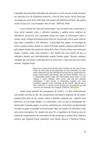 12
explanados pela psicologia individual, são raríssimas as vezes em que se pode encontrar
um indivíduo livre de influências exteriores, e fora de laços sociais, de tal forma que,
sua psique por assim dizer, individual, está sempre sob influência do Outro, dos grupos
sociais em que vive, e da sociedade como um todo. (FREUD, 1928).
Com o advento dos meios de comunicação e sua correlação com os indivíduos, a
força social imanente sobre o indivíduo aumentou e ganhou novas maneiras de
entrelaçá-lo, envolvê-lo, não importando aonde este esteja: as informações sobre o
mundo social o atingem diretamente pelos meios de comunicação, sob os quais, estamos
hoje todos, contatados e sob influência. A psicologia dos grupos ou psicologia de
massas, ganhou notória atenção no século XX pelas grandes empresas publicitárias e
pelo próprio Estado; que a partir das ideias de Le Bon e Freud, criaram suas metas para
atingir o público, tendo como premissa o fato aludido por esses autores de que os
indivíduos perdem suas individualidades quando formam grupo. Destarte, qualquer
estratégia que vise atingir o indivíduo deve ter como 'alvo' a massa em que está é parte
inerente. Segundo Freud:
Interessa-se assim pelo indivíduo como membro de uma raça, de uma
nação, de uma casta, de uma profissão, de uma instituição, ou como
parte componente de uma multidão de pessoas que se organizaram em
grupo, numa ocasião determinada, para um intuito definido. Uma vez
a continuidade natural tenha sido interrompida desse modo, se uma
ruptura é assim efetuada entre coisas que são por natureza
interligadas, é fácil encarar os fenômenos surgidos sob essas
condições especiais como expressões de um instinto especial que já
não é redutível - o instinto social (herdinstinct, groupmind), que não
vem à luz em nenhuma outra situação (FREUD, 1925, p. 81).
Sendo assim, partindo dos pressupostos de Freud e Le Bon, desenvolveram
seus estudos com base no fato das características individuais e singulares de um sujeito,
quando fazem parte de um grupo, tendem a diminuir, enquanto que, aspectos mais
primitivos de sua psique tendem a se sobressaltar. Uma vez que as propagandas são
direcionadas à grandes grupos, os autores concluíram que para atingir um determinado
mercado ou grupo consumidor seria necessário tratar um conjunto de indivíduos como
uma massa homogênea. Em meados dos anos 50, a importância de Freud na área de
estudos do comportamento do consumidor era tão grande que o escritor Wroe Alderson
afirmou, que Sigmund Freud, juntamente com Charles Darwin e Thorstein Veblen,
 