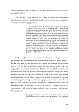 13
seriam fundamentais para a formulação de uma adequada teoria do marketing
(ALDERSON, 1957).
Este conceito remete as ideias de Le Bon a respeito das características
individuais que perdem sua singularidade quando compõe uma massa, em sua análise
sobre o funcionamento do grupo social:
A peculiaridade mais notável apresentada por um grupo psicológico é
a seguinte: sejam quem forem os indivíduos que o compõem, por
semelhantes ou dessemelhantes que sejam seu modo de vida, suas
ocupações, seu caráter ou sua inteligência, o fato de haverem sido
transformados num grupo coloca-os na posse de uma espécie de mente
coletiva que os faz sentir, pensar e agir de maneira muito diferente
daquela pela qual cada membro dele, tomado individualmente,
sentiria, pensaria e agiria, caso se encontrasse em estado de
isolamento. Há certas idéias e sentimentos que não surgem ou que não
se transformam em atos, exceto no caso de indivíduos que formam um
grupo. O grupo psicológico é um ser provisório, formado por
elementos heterogêneos que por um momento se combinam,
exatamente como as células que constituem um corpo vivo, formam,
por sua reunião, um novo ser que apresenta características muito
diferentes daquelas possuídas por cada uma das células isoladamente.
(LE BON, 1974 p. 130).
Freud e Le Bon foram amplamente estudados pelos psicólogos e demais
pesquisadores que buscaram entender o fenômeno das psicologias de massa, ademais,
Le Bon foi o ponto de partida de Freud para concluir o seu trabalho Psicologia dos
Grupos. Para Le Bon, o indivíduo quando faz parte de um grupo perde sua
singularidade, e apresenta características diferentes do que quando só. Uma vez
integrante de um grupo este individuo está sujeito ao denominado 'contágio' dos outros
membros, e sente-se munido de um sentimento de força e invencibilidade que advém da
coesão grupal, que o impele a fazer coisas tais que não faria normalmente. O que força
este contágio possível é a ação hipnótica que o grupo exerce sobre os seus membros, e
para esta ação, outra força psicológica muito forte: a sugestionabilidade: Através da
sugestionabilidade, o indivíduo sob ação de processos mentais primitivos e
subconscientes, perde noção de sua personalidade consciente e adere à união grupal.
Nas suas palavras:
Um grupo é impulsivo, mutável e irritável. É levado quase que
exclusivamente por seu inconsciente. Os impulsos a que um grupo
 