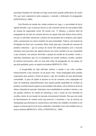 15
psicologia freudiana foi utilizado em larga escala pelos grandes publicitários do século
XX, que eram responsáveis pelas pesquisas e mercado e elaboração de propagandas
(FONTENELLE, 2008).
Esta filosofia do mundo das vendas continua em voga, e a necessidade de haver
alguém dizendo o que as pessoas devem ou não consumir advém de uma própria falha
do sistema de organização social. De acordo com E. Bernays, a maneira ideal da
propaganda de um item de consumo deveria ser aquela feita pelo famoso boca-a-boca,
em que os indivíduos atestassem a eficácia de uma produto por si próprios, para depois
então, comunicarem aos outros membros de uma comunidade. Todavia, esta maneira de
divulgação iria fazer ruir a economia. Deste modo, para que o mercado de consumo de
produtos industriais – que no começo do século XX ainda disputava com o mercado
artesanal, seria necessário que alguém dissesse aos outros membros de sua comunidade
o que consumir, sem precisar dizer-lhes o porquê da escolha de tal produto. Assim, o
indivíduo claudicante, que vive as intempéries do mundo cotidiano, escolhe o produto
de maneira inconsciente, cada vez mais pelo efeito da propaganda em sua psique, do
que pela qualidade, gosto, ou aspecto do produto (BERNAYS, 1928).
A incapacidade de cada indivíduo analisar o mundo à sua volta, escolher
minuciosamente o que consumir, ou em quem votar, foram empregadas pelas grandes
corporações para analisar a forma de pensar e agir dos membros de uma determinada
comunidade. À guisa de ajudar as pessoas no ato do consumo, esses empregados do
ramo do marketing, disponibilizariam uma suposta grande quantidade de escolhas de
produtos correlativamente ligados às necessidades individuais, sob as diretrizes da lei de
oferta e demanda do mercado. Entretanto, esta variabilidade de escolhas é ilusória, e um
dos grandes artifícios do mundo do marketing é criar a noção de uma liberdade de
escolhas, dentro de um mundo de mercado extremamente limitado. Para que este modo
de funcionamento do mundo social seja possível, é necessário o uso de técnicas de
manipulação que diminuam as características individuais dos cidadãos, dividindo-os em
grupos ou massas passíveis de serem analisada e entendidas como uma unidade mais ou
menos uniforme (BERNAYS, 1928), ( FONTENELLE, 2008).
 