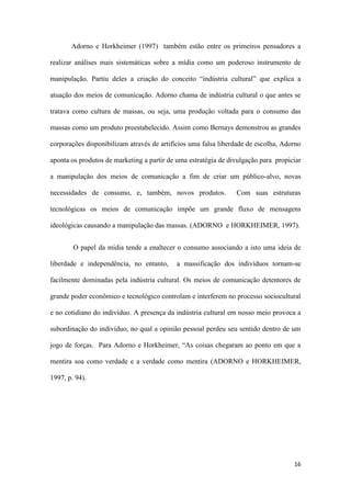 16
Adorno e Horkheimer (1997) também estão entre os primeiros pensadores a
realizar análises mais sistemáticas sobre a mídia como um poderoso instrumento de
manipulação. Partiu deles a criação do conceito “indústria cultural” que explica a
atuação dos meios de comunicação. Adorno chama de indústria cultural o que antes se
tratava como cultura de massas, ou seja, uma produção voltada para o consumo das
massas como um produto preestabelecido. Assim como Bernays demonstrou as grandes
corporações disponibilizam através de artifícios uma falsa liberdade de escolha, Adorno
aponta os produtos de marketing a partir de uma estratégia de divulgação para propiciar
a manipulação dos meios de comunicação a fim de criar um público-alvo, novas
necessidades de consumo, e, também, novos produtos. Com suas estruturas
tecnológicas os meios de comunicação impõe um grande fluxo de mensagens
ideológicas causando a manipulação das massas. (ADORNO e HORKHEIMER, 1997).
O papel da mídia tende a enaltecer o consumo associando a isto uma ideia de
liberdade e independência, no entanto, a massificação dos indivíduos tornam-se
facilmente dominadas pela indústria cultural. Os meios de comunicação detentores de
grande poder econômico e tecnológico controlam e interferem no processo sociocultural
e no cotidiano do indivíduo. A presença da indústria cultural em nosso meio provoca a
subordinação do indivíduo, no qual a opinião pessoal perdeu seu sentido dentro de um
jogo de forças. Para Adorno e Horkheimer, “As coisas chegaram ao ponto em que a
mentira soa como verdade e a verdade como mentira (ADORNO e HORKHEIMER,
1997, p. 94).
 