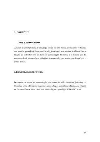 17
2. OBJETIVOS
2.1 OBJETIVOS GERAIS
Analisar as características de um grupo social, ou uma massa, assim como os fatores
que mantém a coesão de determinados indivíduos como uma unidade, tendo em vista a
relação do indivíduo com os meios de comunicação de massa, e o enfoque dos de
comunicação de massa sobre o indivíduo, na sua relação com o outro, consigo próprio e
com o mundo.
2.2 OBJETIVOS ESPECÍFICOS
Diferenciar os meios de comunicação em massa da mídia interativa (internet) e
investigar sobre a forma que tais meios agem sobre os indivíduos, sobretudo, na relação
do Eu com o Outro, tendo como base terminológica a psicologia de Freud e Lacan.
 