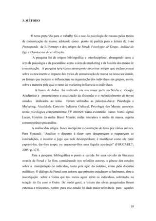 18
3. MÉTODO
O tema preterido para o trabalho foi o uso da psicologia de massas pelos meios
de comunicação de massa, adotando como ponto de partida para a leitura do livro
Propaganda de E. Bernays e dos artigos de Freud: Psicologia de Grupo, Análise do
Ego e O mal-estar da civilização.
A pesquisa foi de origem bibliográfica e interdisciplinar, abrangendo tanto a
área da psicologia e da psicanálise, como a área do marketing e da história dos meios de
comunicação. A pesquisa teve como pressuposto encontrar artigos que esclarecessem
sobre o crescimento e impacto dos meios de comunicação de massa na nossa sociedade,
os fatores que incidem e influenciam na organização dos indivíduos em grupos, assim,
sobre a maneira pela qual o ramo do marketing influencia os indivíduos.
A busca de dados foi realizada em sua maior parte no Scielo e Google
Acadêmico e proporcionou a atualização da discussão e o reconhecimento de novos
estudos dedicados ao tema. Foram utilizadas as palavras-chave: Psicologia e
Marketing; Atualidade Conceito Indústria Cultural; Psicologia das Massas contexto;
teoria psicológica comportamental TV internet; vazio existencial Lacan; homo signus
Lacan, História da mídia Brasil Mundo; mídia interativa x mídia de massa, sujeito
contemporâneo psicanálise.
A análise dos artigos busca interpretar a construção do tema por vários autores.
Para Foucault: “Analisar o discurso é fazer com desapareçam e reapareçam as
contradições, é mostrar o jogo que nele desempenham; é manifestar como ele pode
exprimi-las, dar-lhes corpo, ou emprestar-lhes uma fugidia aparência” (FOUCAULT,
2005, p. 171).
Para a pesquisa bibliográfica o ponto e partida foi uma revisão da literatura
através de Freud e Le Bon, considerando nos referidos autores, a gênese dos estudos
sobre a manipulação do individuo, tanto pela ação do coletivo, como pelo discurso
midiático. O diálogo de Freud com autores que primeiro estudaram o fenômeno, abre a
investigação sobre a forma que tais meios agem sobre os indivíduos, sobretudo, na
relação do Eu com o Outro. De modo geral, a leitura das obras pesquisadas foram
extensas e relevantes, porém para este estudo foi dado maior relevância para aqueles
 