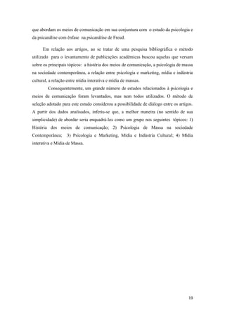 19
que abordam os meios de comunicação em sua conjuntura com o estudo da psicologia e
da psicanálise com ênfase na psicanálise de Freud.
Em relação aos artigos, ao se tratar de uma pesquisa bibliográfica o método
utilizado para o levantamento de publicações acadêmicas buscou aquelas que versam
sobre os principais tópicos: a história dos meios de comunicação, a psicologia de massa
na sociedade contemporânea, a relação entre psicologia e marketing, mídia e indústria
cultural, a relação entre mídia interativa e mídia de massas.
Consequentemente, um grande número de estudos relacionados à psicologia e
meios de comunicação foram levantados, mas nem todos utilizados. O método de
seleção adotado para este estudo considerou a possibilidade de diálogo entre os artigos.
A partir dos dados analisados, inferiu-se que, a melhor maneira (no sentido de sua
simplicidade) de abordar seria enquadrá-los como um grupo nos seguintes tópicos: 1)
História dos meios de comunicação; 2) Psicologia de Massa na sociedade
Contemporânea; 3) Psicologia e Marketing, Mídia e Indústria Cultural; 4) Mídia
interativa e Mídia de Massa.
 
