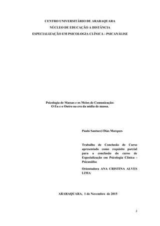 2
CENTRO UNIVERSITÁRIO DE ARARAQUARA
NÚCLEO DE EDUCAÇÃO A DISTÂNCIA
ESPECIALIZAÇÃO EM PSICOLOGIA CLÍNICA - PSICANÁLISE
Psicologia de Massas e os Meios de Comunicação:
O Eu e o Outro na era da mídia de massa.
Paulo Santucci Dias Marques
Trabalho de Conclusão de Curso
apresentado como requisito parcial
para a conclusão do curso de
Especialização em Psicologia Clínica -
Psicanálise
Orientadora ANA CRISTINA ALVES
LIMA
ARARAQUARA, 1 de Novembro de 2015
 