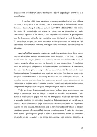 24
discussão com a “Indústria Cultural” tendo como método de produção a repetição e a
simplificação.
O papel da mídia tende a enaltecer o consumo associando a isto uma ideia de
liberdade e independência, no entanto, com a massificação os indivíduos tornam-se
facilmente dominados pela indústria cultural (ADORNO e HORKKHEIMER, 1994).
Os meios de comunicação em massa se encarregam de disseminar as ideias
relacionando o produto a um fetiche, a uma urgência e necessidade. A propaganda é
uma das ferramentas utilizadas pelo marketing para a divulgação e venda dos produtos
O marketing é um processo muito maior que apenas propaganda ou promoção. Está
diretamente relacionado ao centro de uma organização auxiliando-a no exercício de sua
atividade.
As relações históricas entre psicologia e marketing revelam a importância que os
estudos psicológicos tiveram na constituição dessa disciplina. FONTENELLE (2008)
aponta como um projeto político e de formação de uma nova mentalidade, a relação
entre as duas disciplinas presentes na formação de uma nova cultura. O marketing
busca na psicologia a compreensão do comportamento do consumidor. A importância
da teoria freudiana para a compreensão do comportamento do consumidor seria
fundamental para a formulação de uma teoria de marketing. Com base na teoria e nas
pesquisas comportamentais o marketing desenvolveu suas estratégias de ação. A
pesquisa torna-se um importante instrumento que permite maior conhecimento do
consumidor. A elaboração de técnicas de pesquisa tinham como objetivo diferenciar os
compradores em grupos com desejos e perfis psicológicos e sociais similares.
Todas as formas de comunicação em massa utilizam deste conhecimento para
atingir o consumidor. Em seu artigo Psicologia das massas e análise do eu, Freud
explica a psicologia dos grupos com base em alterações da psicologia individual. Para
se entender o sujeito, era necessário entender as dinâmicas sociais em que ele estava
inserido. Sobre os efeitos do grupo no indivíduo e a transformação de um conjunto de
sujeitos em uma unidade, Freud afirma que as particularidades individuais se apagam
quando em grupo e a homogeneidade envolve seus integrantes. A partir dos estudos de
Freud sobre a psicologia de grupo, e sobre o funcionamento mental do indivíduo,
sobretudo no que concerne à sua mente inconsciente, seus impulsos primitivos e
 