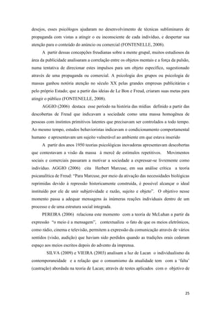 25
desejos, esses psicólogos ajudaram no desenvolvimento de técnicas subliminares de
propaganda com vistas a atingir o eu inconsciente de cada indivíduo, e despertar sua
atenção para o conteúdo do anúncio ou comercial (FONTENELLE, 2008).
A partir dessas concepções freudianas sobre a mente grupal, muitos estudiosos da
área da publicidade analisaram a correlação entre os objetos mentais e a força da pulsão,
numa tentativa de direcionar estes impulsos para um objeto específico, sugestionado
através de uma propaganda ou comercial. A psicologia dos grupos ou psicologia de
massas ganhou notória atenção no século XX pelas grandes empresas publicitárias e
pelo próprio Estado; que a partir das ideias de Le Bon e Freud, criaram suas metas para
atingir o público (FONTENELLE, 2008).
AGGIO (2006) destaca esse período na história das mídias definido a partir das
descobertas de Freud que indicavam a sociedade como uma massa homogênea de
pessoas com instintos primitivos latentes que precisavam ser controlados a todo tempo.
Ao mesmo tempo, estudos behavioristas indicavam o condicionamento comportamental
humano e apresentavam um sujeito vulnerável ao ambiente em que estava inserido
A partir dos anos 1950 teorias psicológicas inovadoras apresentavam descobertas
que contestavam a visão da massa à mercê de estímulos repetitivos. Movimentos
sociais e comerciais passaram a motivar a sociedade a expressar-se livremente como
indivíduo. AGGIO (2006) cita Herbert Marcuse, em sua análise crítica a teoria
psicanalítica de Freud: “Para Marcuse, por meio da ativação das necessidades biológicas
reprimidas devido à repressão historicamente construída, é possível alcançar o ideal
instituído por ele de unir subjetividade e razão, sujeito e objeto”. O objetivo nesse
momento passa a adequar mensagens às inúmeras reações individuais dentro de um
processo e de uma estrutura social integrada.
PEREIRA (2006) relaciona este momento com a teoria de McLuhan a partir da
expressão “o meio é a mensagem”, contextualiza o fato de que os meios eletrônicos,
como rádio, cinema e televisão, permitem a expressão da comunicação através de vários
sentidos (visão, audição) que haviam sido perdidos quando as tradições orais cederam
espaço aos meios escritos depois do advento da imprensa.
SILVA (2009) e VIEIRA (2003) analisam a luz de Lacan o individualismo da
contemporaneidade e a relação que o consumismo da atualidade tem com a „falta‟
(castração) abordada na teoria de Lacan; através de testes aplicados com o objetivo de
 