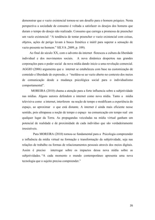 26
demonstrar que o vazio existencial tornou-se um desafio para o homem psíquico. Nesta
perspectiva a sociedade de consumo é voltada a satisfazer os desejos dos homens que
duram o tempo do desejo não realizado. Consumo que carrega a promessa de preencher
um vazio existencial: “A tendência de tentar preencher o vazio existencial com coisas,
objetos, ações de perigo levam à busca frenética e inútil para superar a sensação de
vazio presente no homem.” SILVA ,2009, p. 109).
Ao final do século XX, com o advento da internet floresceu a cultura da liberdade
individual e dos movimentos sociais. A nova dinâmica despertou nas grandes
corporações para o poder social da nova mídia dando inicio a uma revolução comercial.
AGGIO (2006) argumenta que a internet se estabeleceu com base na customização de
conteúdo e liberdade de expressão, e “moldou-se ao vazio aberto no contexto dos meios
de comunicação desde a mudança psicológica social para o individualismo
comportamental”.
MOREIRA (2010) chama a atenção para a forte influencia sobre a subjetividade
nas mídias. Alguns autores defendem a internet como nova mídia. Tanto a mídia
televisiva como a internet, interferem na noção de tempo e modificam a experiência do
espaço, ao aproximar o que está distante. A internet é ainda mais eficiente nesse
sentido, pois ultrapassa a noção de tempo e espaço na comunicação em tempo real em
qualquer lugar da Terra. As propagandas veiculadas na mídia virtual ganham um
potencial de realidade e de proximidade de cada indivíduo que são verdadeiramente
irresistíveis.
Para MOREIRA (2010) tornou-se fundamental para a Psicologia compreender
a influência da mídia virtual na formação e transformação da subjetividade, seja nas
relações de trabalho ou formas de relacionamentos pessoais através dos meios digitais.
Assim é preciso interrogar sobre os impactos dessa nova mídia sobre as
subjetividades. “A cada momento o mundo contemporâneo apresenta uma nova
tecnologia que o sujeito precisa compreender.”
 